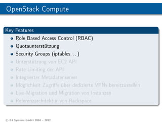OpenStack Compute

Key Features
      Role Based Access Control (RBAC)
      Quotaunterstützung
      Security Groups (iptables. . . )
      Unterstützung von EC2 API
      Rate Limiting der API
      Integrierter Metadatenserver
      Möglichkeit Zugrie über dedizierte VPNs bereitzustellen
      Live-Migration und Migration von Instanzen
      Referenzarchitektur von Rackspace


c B1 Systems GmbH 2004  2012
 