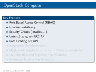 OpenStack Compute

Key Features
      Role Based Access Control (RBAC)
      Quotaunterstützung
      Security Groups (iptables. . . )
      Unterstützung von EC2 API
      Rate Limiting der API
      Integrierter Metadatenserver
      Möglichkeit Zugrie über dedizierte VPNs bereitzustellen
      Live-Migration und Migration von Instanzen
      Referenzarchitektur von Rackspace


c B1 Systems GmbH 2004  2012
 