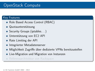 OpenStack Compute

Key Features
      Role Based Access Control (RBAC)
      Quotaunterstützung
      Security Groups (iptables. . . )
      Unterstützung von EC2 API
      Rate Limiting der API
      Integrierter Metadatenserver
      Möglichkeit Zugrie über dedizierte VPNs bereitzustellen
      Live-Migration und Migration von Instanzen
      Referenzarchitektur von Rackspace


c B1 Systems GmbH 2004  2012
 