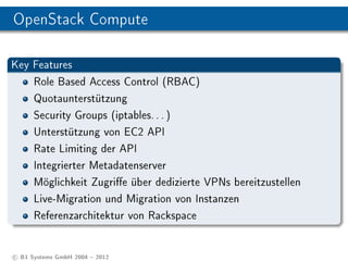 OpenStack Compute

Key Features
      Role Based Access Control (RBAC)
      Quotaunterstützung
      Security Groups (iptables. . . )
      Unterstützung von EC2 API
      Rate Limiting der API
      Integrierter Metadatenserver
      Möglichkeit Zugrie über dedizierte VPNs bereitzustellen
      Live-Migration und Migration von Instanzen
      Referenzarchitektur von Rackspace


c B1 Systems GmbH 2004  2012
 