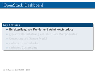 OpenStack Dashboard



Key Features
    Bereitstellung von Kunde- und Adminwebinterface
    geplante Unterstützung von allen Core Komponenten
    Umsetzung als Django Modul
    einfache Erweiterbarkeit
    einfaches Customizing




c B1 Systems GmbH 2004  2012
 