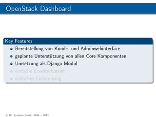 OpenStack Dashboard



Key Features
    Bereitstellung von Kunde- und Adminwebinterface
    geplante Unterstützung von allen Core Komponenten
    Umsetzung als Django Modul
    einfache Erweiterbarkeit
    einfaches Customizing




c B1 Systems GmbH 2004  2012
 