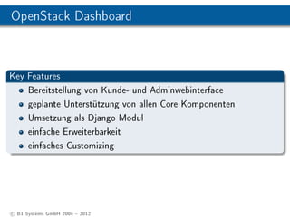 OpenStack Dashboard



Key Features
    Bereitstellung von Kunde- und Adminwebinterface
    geplante Unterstützung von allen Core Komponenten
    Umsetzung als Django Modul
    einfache Erweiterbarkeit
    einfaches Customizing




c B1 Systems GmbH 2004  2012
 
