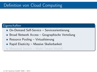 Denition von Cloud Computing



Eigenschaften
    On-Demand Self-Service  Serviceorientierung
    Broad Network Access  Geographische Verteilung
    Resource Pooling  Virtualisierung
    Rapid Elasticity  Massive Skalierbarkeit
    Measured Service  Multi-Tenant Modell




c B1 Systems GmbH 2004  2012
 