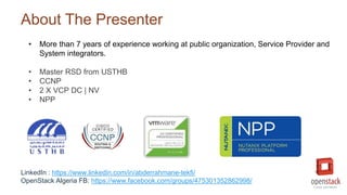 About The Presenter
LinkedIn : https://www.linkedin.com/in/abderrahmane-tekfi/
OpenStack Algeria FB: https://www.facebook.com/groups/475301352862998/
• More than 7 years of experience working at public organization, Service Provider and
System integrators.
• Master RSD from USTHB
• CCNP
• 2 X VCP DC | NV
• NPP
 