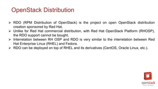 OpenStack Distribution
 RDO (RPM Distribution of OpenStack) is the project on open OpenStack distribution
creation sponsored by Red Hat.
 Unlike for Red Hat commercial distribution, with Red Hat OpenStack Platform (RHOSP),
the RDO support cannot be bought.
 Interrelation between RH OSP and RDO is very similar to the interrelation between Red
Hat Enterprise Linux (RHEL) and Fedora.
 RDO can be deployed on top of RHEL and its derivatives (CentOS, Oracle Linux, etc.).
 