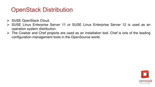 OpenStack Distribution
 SUSE OpenStack Cloud.
 SUSE Linux Enterprise Server 11 or SUSE Linux Enterprise Server 12 is used as an
operation system distribution.
 The Cowbar and Chef projects are used as an installation tool. Chef is one of the leading
configuration management tools in the OpenSource world.
 