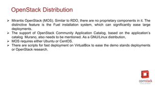 OpenStack Distribution
 Mirantis OpenStack (MOS). Similar to RDO, there are no proprietary components in it. The
distinctive feature is the Fuel installation system, which can significantly ease large
deployments.
 The support of OpenStack Community Application Catalog, based on the application’s
catalog Murano, also needs to be mentioned. As a GNU/Linux distribution,
 MOS requires either Ubuntu or CentOS.
 There are scripts for fast deployment on VirtualBox to ease the demo stands deployments
or OpenStack research.
 