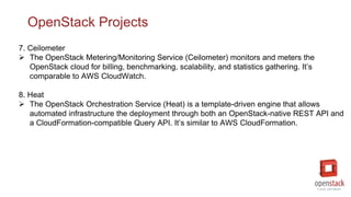 OpenStack Projects
7. Ceilometer
 The OpenStack Metering/Monitoring Service (Ceilometer) monitors and meters the
OpenStack cloud for billing, benchmarking, scalability, and statistics gathering. It’s
comparable to AWS CloudWatch.
8. Heat
 The OpenStack Orchestration Service (Heat) is a template-driven engine that allows
automated infrastructure the deployment through both an OpenStack-native REST API and
a CloudFormation-compatible Query API. It’s similar to AWS CloudFormation.
 