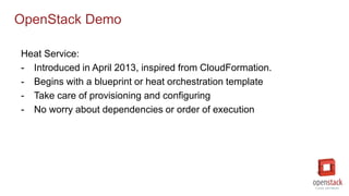 OpenStack Demo
Heat Service:
- Introduced in April 2013, inspired from CloudFormation.
- Begins with a blueprint or heat orchestration template
- Take care of provisioning and configuring
- No worry about dependencies or order of execution
 