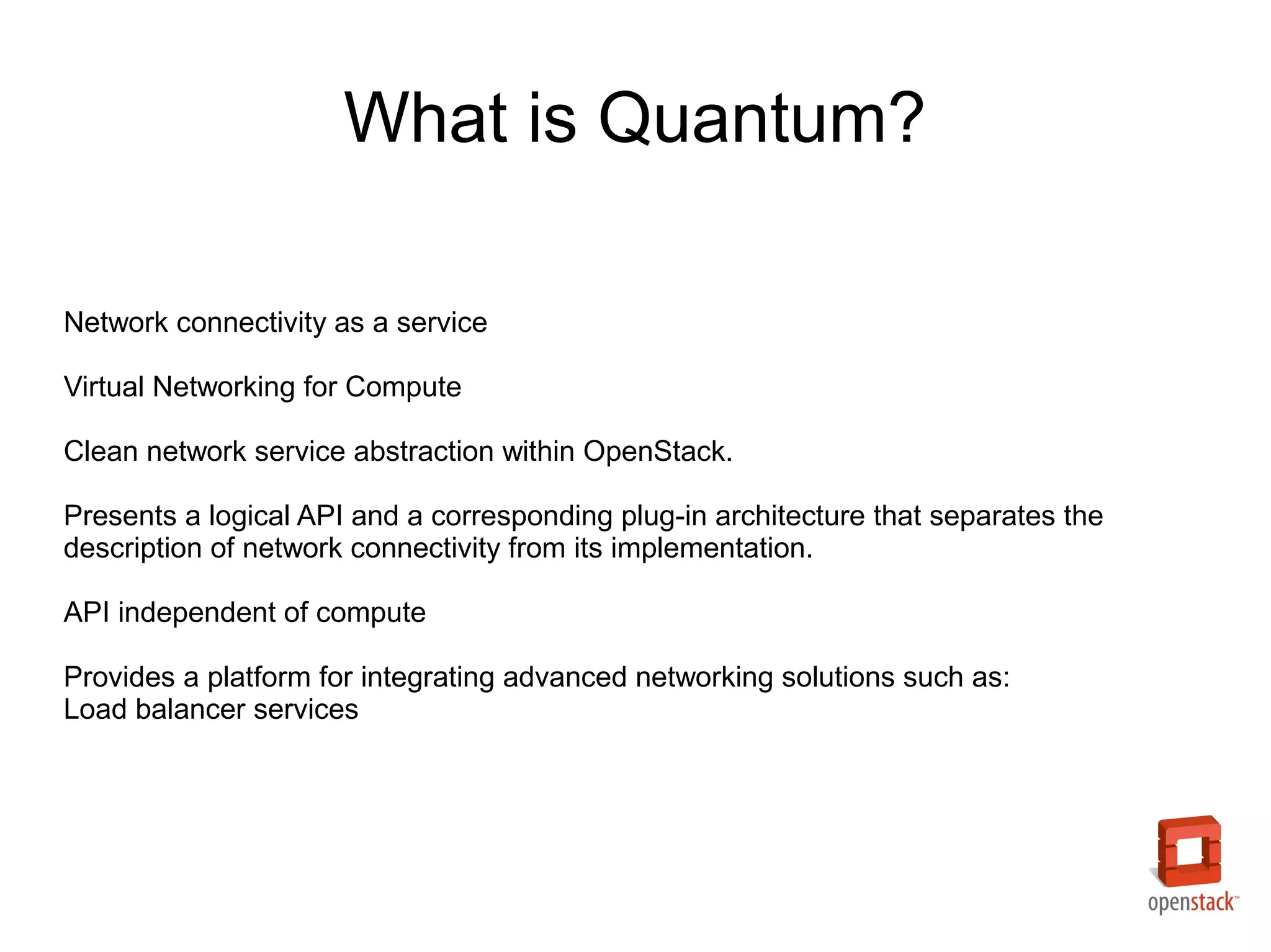 What is Quantum?

Network connectivity as a service

Virtual Networking for Compute

Clean network service abstraction within OpenStack.

Presents a logical API and a corresponding plug-in architecture that separates the
description of network connectivity from its implementation.

API independent of compute

Provides a platform for integrating advanced networking solutions such as:
Load balancer services
 