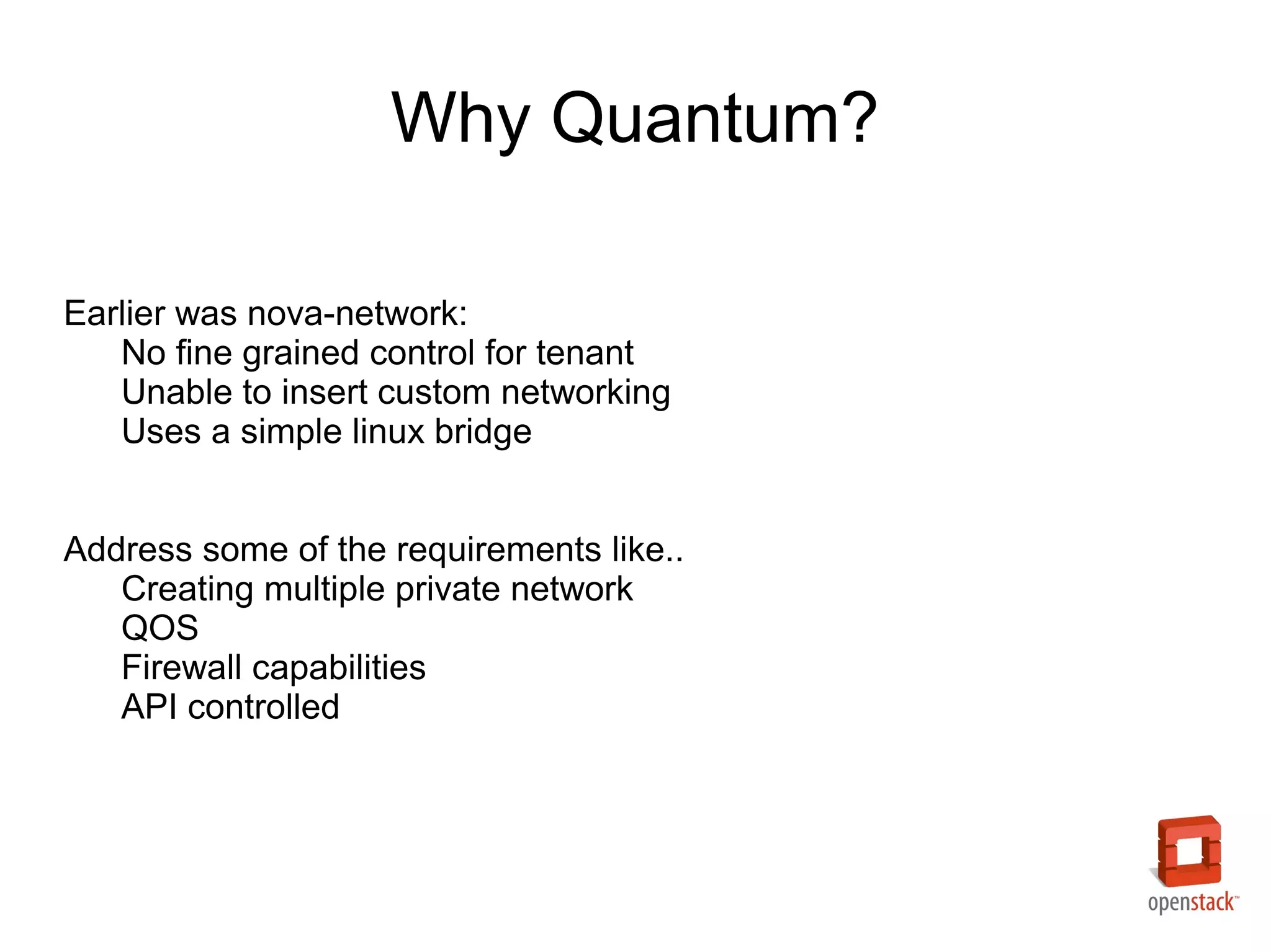 Why Quantum?

Earlier was nova-network:
   No fine grained control for tenant
   Unable to insert custom networking
   Uses a simple linux bridge


Address some of the requirements like..
   Creating multiple private network
   QOS
   Firewall capabilities
   API controlled
 