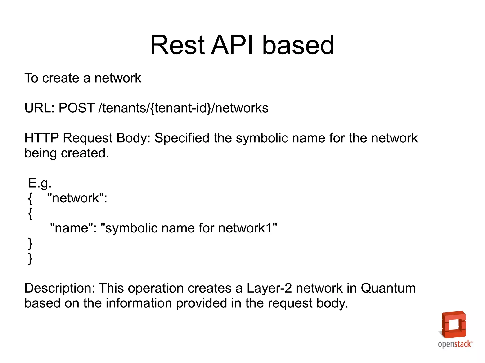 Rest API based
To create a network

URL: POST /tenants/{tenant-id}/networks

HTTP Request Body: Specified the symbolic name for the network
being created.

E.g.
{ "network":
{
   "name": "symbolic name for network1"
}
}

Description: This operation creates a Layer-2 network in Quantum
based on the information provided in the request body.
 