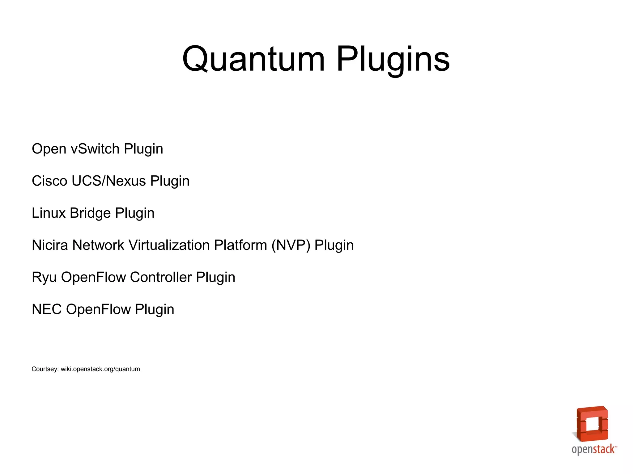 Quantum Plugins

Open vSwitch Plugin

Cisco UCS/Nexus Plugin

Linux Bridge Plugin

Nicira Network Virtualization Platform (NVP) Plugin

Ryu OpenFlow Controller Plugin

NEC OpenFlow Plugin


Courtsey: wiki.openstack.org/quantum
 
