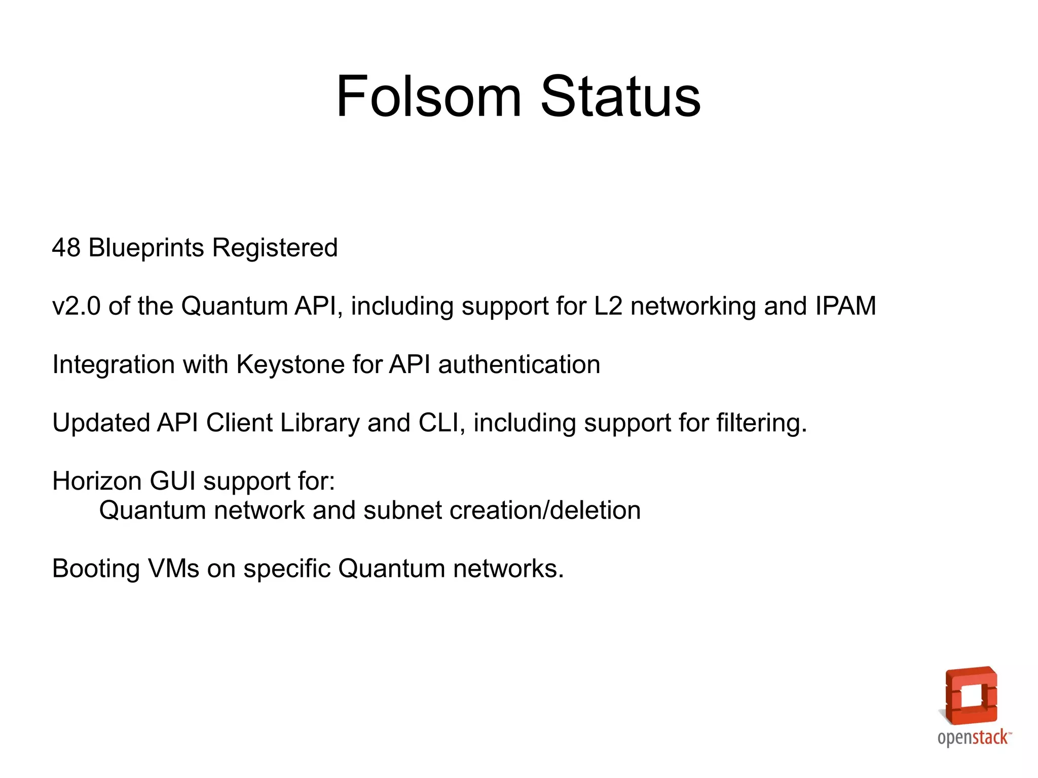 Folsom Status

48 Blueprints Registered

v2.0 of the Quantum API, including support for L2 networking and IPAM

Integration with Keystone for API authentication

Updated API Client Library and CLI, including support for filtering.

Horizon GUI support for:
    Quantum network and subnet creation/deletion

Booting VMs on specific Quantum networks.
 