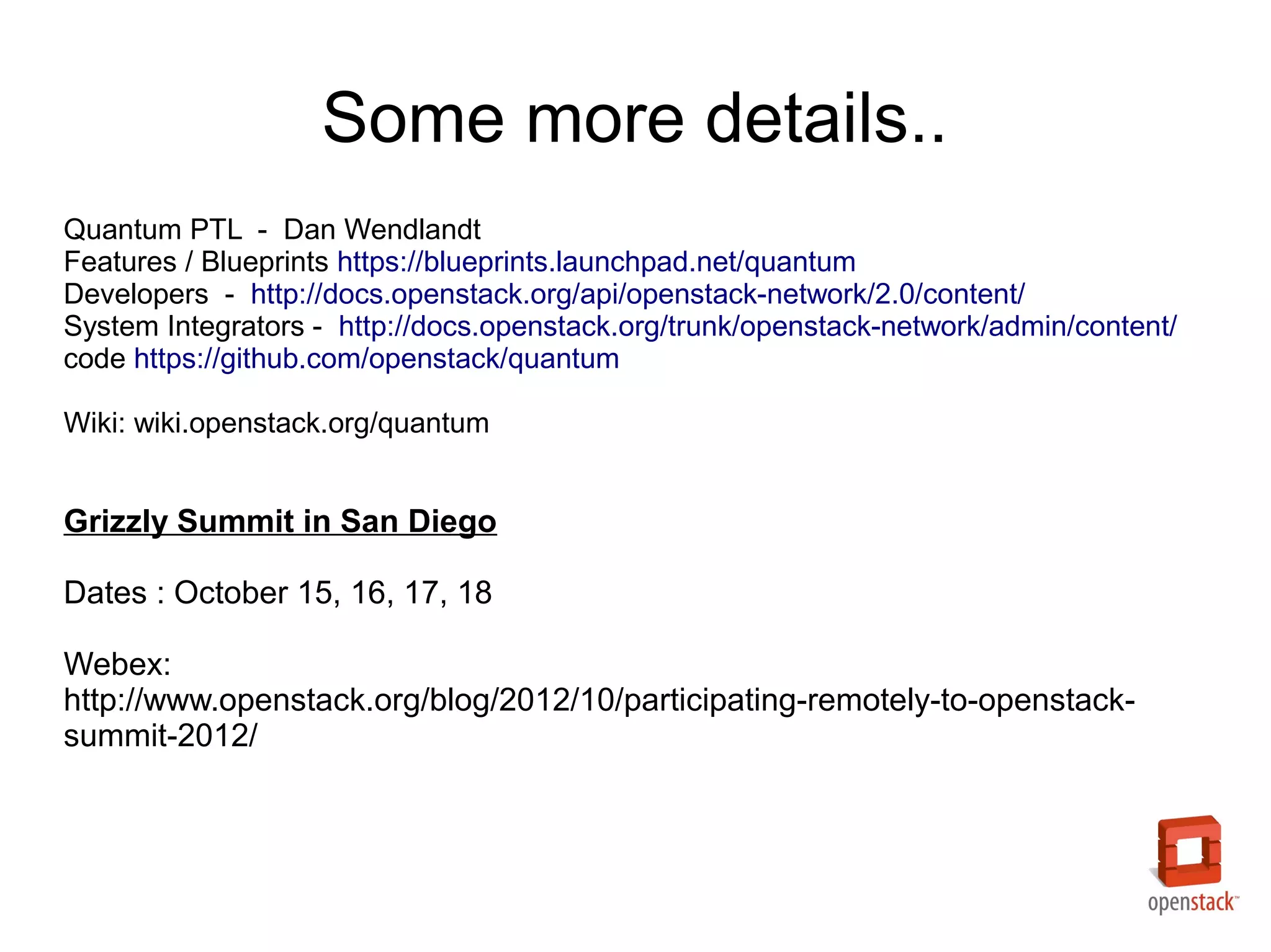 Some more details..
Quantum PTL - Dan Wendlandt
Features / Blueprints https://blueprints.launchpad.net/quantum
Developers - http://docs.openstack.org/api/openstack-network/2.0/content/
System Integrators - http://docs.openstack.org/trunk/openstack-network/admin/content/
code https://github.com/openstack/quantum

Wiki: wiki.openstack.org/quantum


Grizzly Summit in San Diego

Dates : October 15, 16, 17, 18

Webex:
http://www.openstack.org/blog/2012/10/participating-remotely-to-openstack-
summit-2012/
 