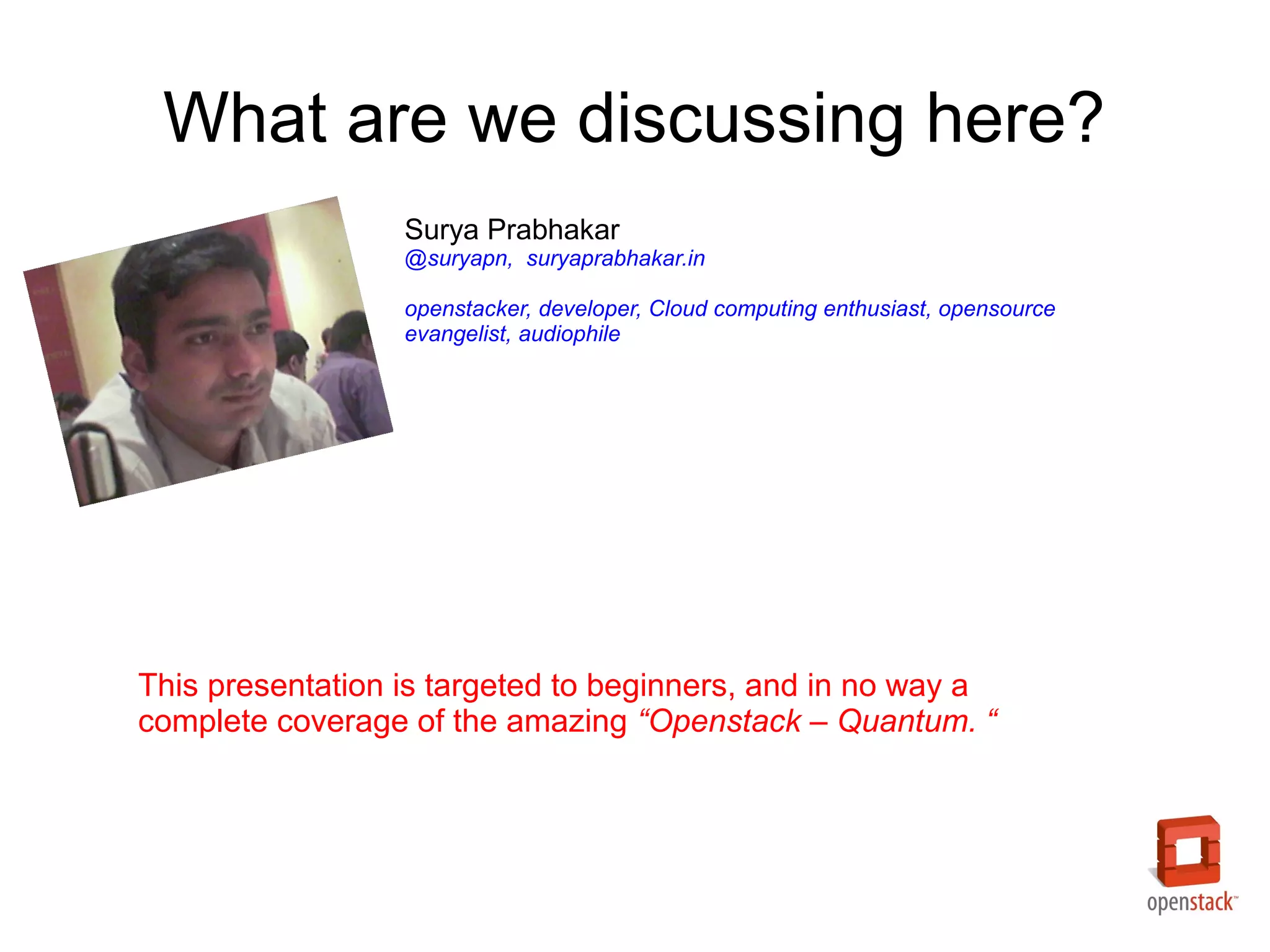 What are we discussing here?
                  Surya Prabhakar
                  @suryapn, suryaprabhakar.in

                  openstacker, developer, Cloud computing enthusiast, opensource
                  evangelist, audiophile




This presentation is targeted to beginners, and in no way a
complete coverage of the amazing “Openstack – Quantum. “
 