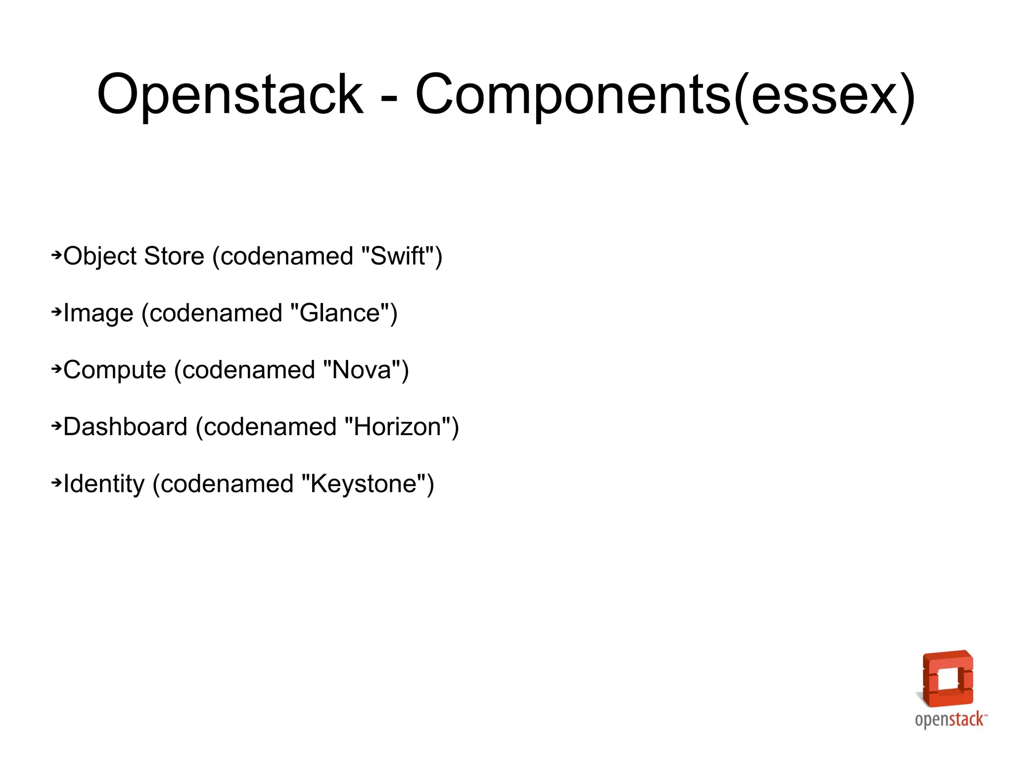 Openstack - Components(essex)

Object Store (codenamed "Swift")
➔




Image (codenamed "Glance")
➔




Compute (codenamed "Nova")
➔




Dashboard (codenamed "Horizon")
➔




Identity (codenamed "Keystone")
➔
 