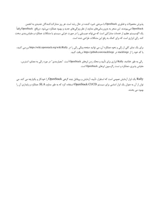 ‫فناوری‬ ‫و‬ ‫محصوالت‬ ‫پذیرش‬
OpenStack
‫انجمن‬ ‫به‬ ‫جدیدی‬ ‫‌کنندگان‬
‫ت‬‫مشارک‬ ‫روز‬ ‫هر‬ .‫است‬ ‫رشد‬ ‫حال‬ ‫در‬ ‫کننده‬ ‫خیره‬ ‫سرعتی‬ ‫با‬
OpenStack
‫درواقع‬ .‫‌شود‬
‫ی‬‫م‬ ‫عملکرد‬ ‫بهبود‬ ‫و‬ ‫جدید‬ ‫‌های‬
‫ی‬‫ویژگ‬ ‫نظر‬ ‫از‬ ،‫مداوم‬ ‫‌های‬
‫ی‬‫‌روزرسان‬
‫ه‬‫ب‬ ‫به‬ ‫منجر‬ ‫این‬ .‫‌پیوندند‬
‫ی‬‫م‬
OpenStack
ً‫ا‬‫واقع‬
‫سخت‬ ‫‌بندی‬
‫س‬‫مقیا‬ ‫و‬ ‫عملکرد‬ ‫مشکالت‬ ‫یا‬ ‫سیستم‬ ‫خرابی‬ ‫صورت‬ ‫در‬ ‫را‬ ‫‌یابی‬
‫ب‬‫عی‬ ‫‌تواند‬
‫ی‬‫م‬ ‫که‬ ‫است‬ ‫مشارکتی‬ ‫خدمات‬ ‫از‬ ‫عظیم‬ ‫اکوسیستم‬ ‫یک‬
.‫است‬ ‫شده‬ ‫طراحی‬ ‫مشکالت‬ ‫این‬ ‫رفع‬ ‫به‬ ‫کمک‬ ‫برای‬ ‫که‬ ‫است‬ ‫ابزاری‬ ‫رالی‬ .‫کند‬
‫در‬ ‫را‬ ‫رالی‬ ‫ویکی‬ ‫صفحه‬ ‫توانید‬ ‫می‬ ،‫آن‬ ‫عملکرد‬ ‫نحوه‬ ‫و‬ ‫رالی‬ ‫از‬ ‫کلی‬ ‫نمای‬ ‫یک‬ ‫برای‬
https://wiki.openstack.org/wiki/Rally
،‫کنید‬ ‫بررسی‬
‫از‬ ‫را‬ ‫خود‬ ‫کد‬ ‫یا‬
stackforge
‫در‬
https://github.com/stackforge
.‫کنید‬ ‫دریافت‬
،‫خالصه‬ ‫طور‬ ‫به‬ ‫رالی‬
Rally
‫ابرهای‬ ‫زدن‬ ‫محک‬ ‫و‬ ‫تأیید‬ ‫برای‬ ‫ابزاری‬
OpenStack
،‫استرس‬ :‫معنای‬ ‫به‬ ‫رالی‬ ‫مورد‬ ‫در‬ "‫"معیاربندی‬ .‫است‬
‫ابرهای‬ ‫رگرسیون‬ ‫تست‬ ‫و‬ ‫عملکرد‬ ،‫پذیری‬ ‫مقیاس‬
OpenStack
.‫است‬
Rally
‫گرهی‬ ‫چند‬ ‫پروفایل‬ ‫و‬ ‫آزمایش‬ ،‫تأیید‬ ،‫استقرار‬ ‫که‬ ‫است‬ ‫عمومی‬ ‫آزمایش‬ ‫ابزار‬ ‫یک‬
OpenStack
‫می‬ .‫کند‬ ‫می‬ ‫یکپارچه‬ ‫و‬ ‫خودکار‬ ‫را‬
‫سیستم‬ ‫برای‬ ‫اساسی‬ ‫ابزار‬ ‫یک‬ ‫عنوان‬ ‫به‬ ‫آن‬ ‫از‬ ‫توان‬
OpenStack CI/CD
‫مداوم‬ ‫طور‬ ‫به‬ ‫که‬ ‫کرد‬ ‫استفاده‬
SLA
‫را‬ ‫آن‬ ‫پایداری‬ ‫و‬ ‫عملکرد‬ ،
.‫بخشد‬ ‫می‬ ‫بهبود‬
 