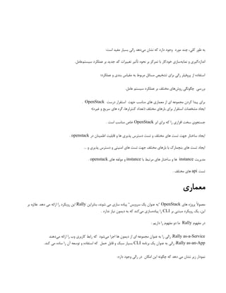 :‫است‬ ‫مفید‬ ‫بسیار‬ ‫رالی‬ ‫‌دهد‬
‫ی‬‫م‬ ‫نشان‬ ‫که‬ ‫دارد‬ ‫وجود‬ ‫مورد‬ ‫چند‬ ،‫کلی‬ ‫طور‬ ‫به‬
.‫‌عامل‬
‫م‬‫سیست‬ ‫عملکرد‬ ‫بر‬ ‫جدید‬ ‫کد‬ ‫تغییرات‬ ‫تأثیر‬ ‫نحوه‬ ‫بر‬ ‫تمرکز‬ ‫با‬ ‫خودکار‬ ‫‌سازی‬
‫ه‬‫نمای‬ ‫و‬ ‫‌گیری‬
‫ه‬‫انداز‬
‫عملکرد؛‬ ‫و‬ ‫بندی‬ ‫مقیاس‬ ‫به‬ ‫مربوط‬ ‫مسائل‬ ‫تشخیص‬ ‫برای‬ ‫رالی‬ ‫پروفیلر‬ ‫از‬ ‫استفاده‬
.‫عامل‬ ‫سیستم‬ ‫عملکرد‬ ‫بر‬ ‫مختلف‬ ‫‌های‬
‫ش‬‫رو‬ ‫چگونگی‬ ‫بررسی‬
‫درست‬ ‫استقرار‬ ‫جهت‬ ‫مناسب‬ ‫های‬ ‫معماری‬ ‫از‬ ‫ای‬ ‫مجموعه‬ ‫کردن‬ ‫پیدا‬ ‫برای‬
OpenStack
.
‫غیره)؛‬ ‫و‬ ‫سریع‬ ‫های‬ ‫گره‬ ،‫کنترلرها‬ ‫(تعداد‬ ‫مختلف‬ ‫بارهای‬ ‫برای‬ ‫استقرار‬ ‫مشخصات‬ ‫ایجاد‬
‫ابر‬ ‫برای‬ ‫که‬ ‫را‬ ‫افزاری‬ ‫سخت‬ ‫جستجوی‬
OpenStack
. ‫است‬ ‫مناسب‬ ‫خاص‬
‫در‬ ‫اطمینان‬ ‫قابلیت‬ ‫و‬ ‫ها‬ ‫پذیری‬ ‫دسترس‬ ‫تست‬ ‫و‬ ‫مختلف‬ ‫های‬ ‫تست‬ ‫جهت‬ ‫ساختار‬ ‫ایجاد‬
openstack
.
… ‫و‬ ‫پذیری‬ ‫دسترس‬ ‫و‬ ‫امنیتی‬ ‫های‬ ‫تست‬ ‫جهت‬ ‫مختلف‬ ‫بارهای‬ ‫با‬ ‫بنچمارک‬ ‫های‬ ‫تست‬ ‫ایجاد‬
‫مدیریت‬
instance
‫با‬ ‫مرتبط‬ ‫های‬ ‫ساختار‬ ‫و‬ ‫ها‬
instance
‫های‬ ‫مولفه‬ ‫و‬
openstack
.
‫تست‬
api
. ‫مختلف‬ ‫های‬
‫معماری‬
‫های‬ ‫پروژه‬ ً‫ال‬‫معمو‬
OpenStack
‫بنابراین‬ ،‫شوند‬ ‫می‬ ‫سازی‬ ‫پیاده‬ "‫سرویس‬ ‫یک‬ ‫عنوان‬ ‫"به‬
Rally
‫بر‬ ‫عالوه‬ .‫دهد‬ ‫می‬ ‫ارائه‬ ‫را‬ ‫رویکرد‬ ‫این‬
‫بر‬ ‫مبتنی‬ ‫رویکرد‬ ‫یک‬ ،‫این‬
CLI
. ‫ندارد‬ ‫نیاز‬ ‫دیمون‬ ‫به‬ ‫که‬ ‫‌کند‬
‫ی‬‫م‬ ‫‌سازی‬
‫ه‬‫پیاد‬ ‫را‬
‫مفهوم‬ ‫در‬
Rally
: ‫داریم‬ ‫را‬ ‫مفهوم‬ ‫دو‬ ‫ما‬
Rally as-a-Service
‫‌دهند‬
‫ی‬‫م‬ ‫ارائه‬ ‫را‬ ‫وب‬ ‫کاربری‬ ‫رابط‬ ‫که‬ ‫‌شود‬
‫ی‬‫م‬ ‫اجرا‬ ‫ها‬ ‫دیمون‬ ‫از‬ ‫ای‬ ‫مجموعه‬ ‫عنوان‬ ‫به‬ ‫را‬ ‫رالی‬ :
Rally as-an-App
‫برنامه‬ ‫یک‬ ‫عنوان‬ ‫به‬ ‫رالی‬ :
CLI
.‫کند‬ ‫می‬ ‫ساده‬ ‫را‬ ‫آن‬ ‫توسعه‬ ‫و‬ ‫استفاده‬ ‫که‬ ‫حمل‬ ‫قابل‬ ‫و‬ ‫سبک‬ ‫بسیار‬
:‫دارد‬ ‫وجود‬ ‫رالی‬ ‫در‬ ‫امکان‬ ‫این‬ ‫چگونه‬ ‫که‬ ‫دهد‬ ‫می‬ ‫نشان‬ ‫زیر‬ ‫نمودار‬
 