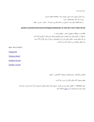 : ‫نویسنده‬ ‫درباره‬
‫رشته‬ ‫آموخته‬ ‫دانش‬ ‫دخت‬ ‫اسمعیل‬ ‫یاشار‬ ‫بنده‬
cyber security
. ‫هستم‬
‫از‬ ‫بیش‬
۱۵
. ‫دارم‬ ‫فعالیت‬ ‫سابقه‬ ‫سال‬
‫مولف‬ - ‫مدرس‬ - ‫مشاور‬ : ‫داد‬ ‫شرح‬ ‫زیر‬ ‫های‬ ‫ساختار‬ ‫در‬ ‫میتوان‬ ‫را‬ ‫بنده‬ ‫های‬ ‫فعالیت‬ ‫جمله‬ ‫از‬
gnu/linux system/network/security/cloud Engineer/administrator & oracle dba | Linux Trainer |devops
. ): ‫جدید‬ ‫دنیاهای‬ ‫کشف‬ ‫و‬ ‫تحقیق‬ ‫و‬ ‫مطالعه‬ ‫به‬ ‫مند‬ ‫عالقه‬
. ‫کنم‬ ‫اشاره‬ ‫استراتژی‬ ‫های‬ ‫بازی‬ ‫و‬ ‫اوتلو‬ ‫و‬ ‫شطرنج‬ ‫بازی‬ ‫به‬ ‫میتوانم‬ ‫من‬ ‫های‬ ‫سرگرمی‬ ‫از‬ ‫واقع‬ ‫در‬
‫تبریز‬ ‫الگ‬ ‫گذاران‬ ‫بنیان‬ ‫از‬ ‫یکی‬ ‫و‬ ‫لینوکس‬/‫گنو‬ ‫و‬ ‫باز‬ ‫متن‬ ‫دنیای‬ ‫عاشق‬ . ‫هستم‬ ‫عاشق‬ ‫یک‬ ‫من‬
: ‫کنید‬ ‫پیدا‬ ‫و‬ ‫کنید‬ ‫دنبال‬ ‫را‬ ‫من‬ ‫میتوانید‬ ‫چطور‬ ‫خب‬
Mob : 09141100257
Telegram ID
Telegram channel
Instagram Account
Linkedin Account
. ‫بشنوم‬ ‫را‬ ‫انتقادتون‬ ‫یا‬ ‫پیشنهاد‬ ‫هرگونه‬ ‫میشم‬ ‫خوشحال‬ ‫همچنین‬
: ‫کنید‬ ‫پیدا‬ ‫را‬ ‫من‬ ‫از‬ ‫ی‬ ‫دیگر‬ ‫های‬ ‫کتاب‬ ‫میتونید‬ ‫چطور‬
‫توی‬
slideshare
. ‫کنید‬ ‫پیدا‬ ‫را‬ ‫کردم‬ ‫منتشر‬ ‫آزاد‬ ‫بصورت‬ ‫که‬ ‫دیگری‬ ‫های‬ ‫کتاب‬ ‫میتونید‬ ‫بگردید‬ ‫من‬ ‫اسم‬ ‫دنبال‬ ‫گوگل‬ ‫یا‬
‫این‬ ‫از‬ ‫میتوانید‬ ‫هم‬ ‫دونیت‬ ‫جهت‬
‫لینک‬
‫کنید‬ ‫استفاده‬
 