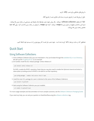 ‫نصب‬ ‫برای‬ ‫مختلفی‬ ‫‌های‬
‫ش‬‫رو‬ ‫ما‬
rally
. ‫داریم‬
‫طریق‬ ‫از‬ ‫نصب‬ ‫دیگری‬ ‫و‬ ‫ها‬ ‫بسته‬ ‫مدیریت‬ ‫طریق‬ ‫از‬ ‫نصب‬ ‫‌ها‬
‫ش‬‫رو‬ ‫از‬ ‫یکی‬
scl
.
Scl
‫مخفف‬ ‫که‬
software collection
. ‫میباشد‬ ‫ها‬ ‫بیس‬ ‫ردهت‬ ‫در‬ ‫سیستمی‬ ‫غیر‬ ‫محیط‬ ‫یک‬ ‫بواسطه‬ ‫نصب‬ ‫جهت‬ ‫روش‬ ‫یک‬ . ‫میباشد‬
‫ها‬ ‫بیس‬ ‫دبیان‬ ‫در‬ ‫مفهوم‬ ‫و‬ ‫ساختار‬ ‫این‬ ‫شبیه‬
snapp
‫خود‬ ‫البته‬ . ‫میباشد‬
snapp
‫ولی‬ . ‫کرد‬ ‫نصب‬ ‫ها‬ ‫بیس‬ ‫ردهت‬ ‫در‬ ‫میتوان‬ ‫را‬
scl
‫فقط‬
. ‫‌باشد‬
‫ی‬‫م‬ ‫ها‬ ‫بیس‬ ‫ردهت‬ ‫مختص‬
‫با‬ ‫مرتبط‬ ‫سایت‬ ‫در‬ ‫که‬ ‫همانطور‬
scl
. ‫کنیم‬ ‫اضافه‬ ‫خود‬ ‫سیستم‬ ‫به‬ ‫را‬ ‫ریپوزیتوری‬ ‫که‬ ‫هست‬ ‫نیاز‬ ‫نصب‬ ‫جهت‬ . ‫است‬ ‫شده‬ ‫آورده‬
 