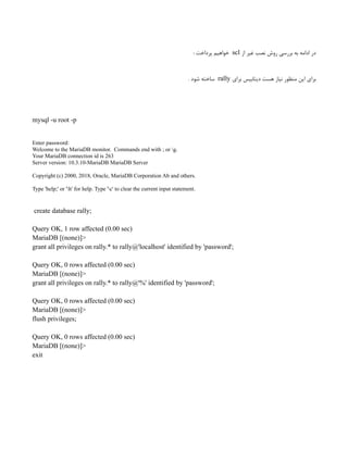 ‫از‬ ‫غیر‬ ‫نصب‬ ‫روش‬ ‫بررسی‬ ‫به‬ ‫ادامه‬ ‫در‬
scl
‌
: ‫پرداخت‬ ‫خواهیم‬
‫برای‬ ‫دیتابیس‬ ‫هست‬ ‫نیاز‬ ‫منظور‬ ‌
‫ن‬‫ای‬ ‫برای‬
rally
. ‫شود‬ ‫ساخته‬
mysql -u root -p
Enter password:
Welcome to the MariaDB monitor. Commands end with ; or g.
Your MariaDB connection id is 263
Server version: 10.3.10-MariaDB MariaDB Server
Copyright (c) 2000, 2018, Oracle, MariaDB Corporation Ab and others.
Type 'help;' or 'h' for help. Type 'c' to clear the current input statement.
create database rally;
Query OK, 1 row affected (0.00 sec)
MariaDB [(none)]>
grant all privileges on rally.* to rally@'localhost' identified by 'password';
Query OK, 0 rows affected (0.00 sec)
MariaDB [(none)]>
grant all privileges on rally.* to rally@'%' identified by 'password';
Query OK, 0 rows affected (0.00 sec)
MariaDB [(none)]>
flush privileges;
Query OK, 0 rows affected (0.00 sec)
MariaDB [(none)]>
exit
 