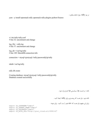 ‫نود‬ ‫در‬
rally
: ‫میگیرد‬ ‫انجام‬ ‫موارد‬
yum -y install openstack-rally openstack-rally-plugins python-fixtures
vi /etc/rally/rally.conf
# line 32: uncomment and change
log_file = rally.log
# line 37: uncomment and change
log_dir =/var/log/rally
# line 189: MariaDB connection info
connection = mysql+pymysql://rally:password@ip/rally
mkdir /var/log/rally
rally db create
Creating database: mysql+pymysql://rally:password@ip/rally
Database created successfully
‫قسمت‬ ‫در‬ : ‫نکته‬
ip
‫میبایستی‬
ip
. ‫شود‬ ‫وارد‬ ‫‌کنترلر‬
‫برای‬ ‫ریجستری‬ ‫که‬ ‫هست‬ ‫نیاز‬ : ‫دوم‬ ‫نکته‬
rally
. ‫کنید‬ ‫ایجاد‬
‫که‬ ‫هست‬ ‫نیاز‬ ‫مفهوم‬ ‫این‬ ‫برای‬
env
‌
: ‫نمونه‬ ‫برای‬ . ‫کنید‬ ‫ست‬ ‫را‬ ‫خود‬
export OS_USERNAME=”admin”
export OS_TENANT_NAME=”admin”
export OS_PASSWORD=”admin”
export OS_AUTH_URL=”http://your_cloud.url:5000/v2”
 