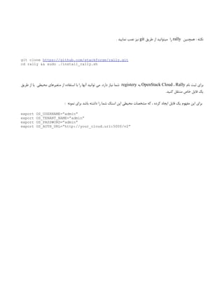 ‫همچنین‬ : ‫نکته‬
rally
‫طریق‬ ‫از‬ ‫میتوانید‬ ‫‌را‬
git
. ‫نمایید‬ ‫نصب‬ ‫‌نیز‬
git clone https://github.com/stackforge/rally.git
cd rally && sudo ./install_rally.sh
‫نام‬ ‫ثبت‬ ‫برای‬
OpenStack Cloud ، Rally
‫به‬
registery
‫دارد‬ ‫نیاز‬ ‫شما‬
.
‫طریق‬ ‫از‬ ‫یا‬ ‫محیطی‬ ‫متغیرهای‬ ‫از‬ ‫استفاده‬ ‫با‬ ‫را‬ ‫آنها‬ ‫توانید‬ ‫می‬
‫کنید‬ ‫منتقل‬ ‫خاص‬ ‫فایل‬ ‫یک‬
.
: ‫نمونه‬ ‫برای‬ ‫باشد‬ ‫داشته‬ ‫را‬ ‫شما‬ ‫استک‬ ‫اپن‬ ‫محیطی‬ ‫مشخصات‬ ‫که‬ ، ‫کرده‬ ‫ایجاد‬ ‫فایل‬ ‫یک‬ ‫مفهوم‬ ‫این‬ ‫برای‬
export OS_USERNAME=”admin”
export OS_TENANT_NAME=”admin”
export OS_PASSWORD=”admin”
export OS_AUTH_URL=”http://your_cloud.url:5000/v2”
 