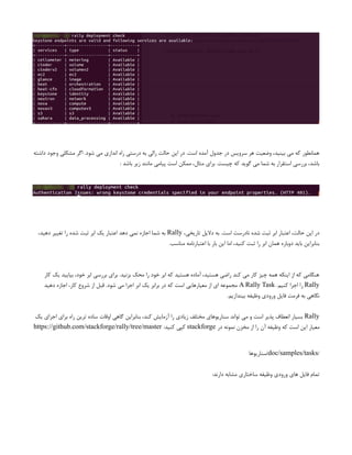 ‫داشته‬ ‫وجود‬ ‫مشکلی‬ ‫اگر‬ .‫شود‬ ‫می‬ ‫اندازی‬ ‫راه‬ ‫درستی‬ ‫به‬ ‫رالی‬ ‫حالت‬ ‫این‬ ‫در‬ .‫است‬ ‫آمده‬ ‫جدول‬ ‫در‬ ‫سرویس‬ ‫هر‬ ‫وضعیت‬ ،‫بینید‬ ‫می‬ ‫که‬ ‫همانطور‬
: ‫باشد‬ ‫زیر‬ ‫مانند‬ ‫پیامی‬ ‫است‬ ‫ممکن‬ ،‫مثال‬ ‫برای‬ .‫چیست‬ ‫که‬ ‫گوید‬ ‫می‬ ‫شما‬ ‫به‬ ‫استقرار‬ ‫بررسی‬ ،‫باشد‬
،‫تاریخی‬ ‫دالیل‬ ‫به‬ .‫است‬ ‫نادرست‬ ‫شده‬ ‫ثبت‬ ‫ابر‬ ‫اعتبار‬ ،‫حالت‬ ‫این‬ ‫در‬
Rally
،‫دهید‬ ‫تغییر‬ ‫را‬ ‫شده‬ ‫ثبت‬ ‫ابر‬ ‫یک‬ ‫اعتبار‬ ‫دهد‬ ‫نمی‬ ‫اجازه‬ ‫شما‬ ‫به‬
.‫مناسب‬ ‫اعتبارنامه‬ ‫با‬ ‫بار‬ ‫این‬ ‫اما‬ ،‫کنید‬ ‫ثبت‬ ‫را‬ ‫ابر‬ ‫همان‬ ‫دوباره‬ ‫باید‬ ‫بنابراین‬
‫کار‬ ‫یک‬ ‫بیایید‬ ،‫خود‬ ‫ابر‬ ‫بررسی‬ ‫برای‬ .‫بزنید‬ ‫محک‬ ‫را‬ ‫خود‬ ‫ابر‬ ‫که‬ ‫هستید‬ ‫آماده‬ ،‫هستید‬ ‫راضی‬ ‫کند‬ ‫می‬ ‫کار‬ ‫چیز‬ ‫همه‬ ‫اینکه‬ ‫از‬ ‫که‬ ‫هنگامی‬
Rally
.‫کنیم‬ ‫اجرا‬ ‫را‬
A Rally Task
‫دهید‬ ‫اجازه‬ ،‫کار‬ ‫شروع‬ ‫از‬ ‫قبل‬ .‫شود‬ ‫می‬ ‫اجرا‬ ‫ابر‬ ‫یک‬ ‫برابر‬ ‫در‬ ‫که‬ ‫است‬ ‫معیارهایی‬ ‫از‬ ‫ای‬ ‫مجموعه‬
.‫بیندازیم‬ ‫وظیفه‬ ‫ورودی‬ ‫فایل‬ ‫فرمت‬ ‫به‬ ‫نگاهی‬
Rally
‫یک‬ ‫اجرای‬ ‫برای‬ ‫راه‬ ‫ترین‬ ‫ساده‬ ‫اوقات‬ ‫گاهی‬ ‫بنابراین‬ ،‫کند‬ ‫آزمایش‬ ‫را‬ ‫زیادی‬ ‫مختلف‬ ‫سناریوهای‬ ‫تواند‬ ‫می‬ ‫و‬ ‫است‬ ‫پذیر‬ ‫انعطاف‬ ‫بسیار‬
‫در‬ ‫نمونه‬ ‫مخزن‬ ‫از‬ ‫را‬ ‫آن‬ ‫وظیفه‬ ‫که‬ ‫است‬ ‫این‬ ‫معیار‬
stackforge
:‫کنید‬ ‫کپی‬
https://github.com/stackforge/rally/tree/master
/
doc/samples/tasks
‫سناریوها‬/
:‫دارند‬ ‫مشابه‬ ‫ساختاری‬ ‫وظیفه‬ ‫ورودی‬ ‫های‬ ‫فایل‬ ‫تمام‬
 