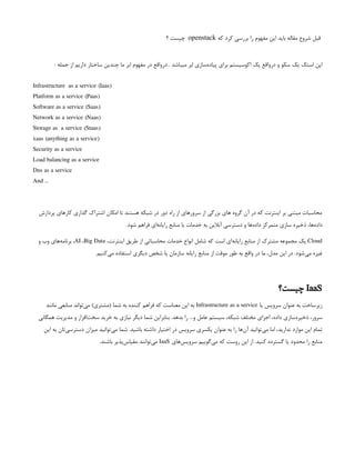‫که‬ ‫کرد‬ ‫بررسی‬ ‫را‬ ‫مفهوم‬ ‫این‬ ‫باید‬ ‫مقاله‬ ‫شروع‬ ‫قبل‬
openstack
‫؟‬ ‫چیست‬
‌
: ‫جمله‬ ‫از‬ ‫داریم‬ ‫ساختار‬ ‫چندین‬ ‫ما‬ ‫ابر‬ ‫مفهوم‬ ‫در‬ ‫‌واقع‬
‫ر‬‫د‬ . ‫میباشد‬ ‫ابر‬ ‫‌سازی‬
‫ه‬‫پیاد‬ ‫برای‬ ‫اکوسیستم‬ ‫یک‬ ‫‌واقع‬
‫ر‬‫د‬ ‫و‬ ‫سکو‬ ‫یک‬ ‫استک‬ ‫اپن‬
Infrastructure as a service (Iaas)
Platform as a service (Paas)
Software as a service (Saas)
Network as a service (Naas)
Storage as a service (Staas)
xaas (anything as a service)
Security as a service
Load balancing as a service
Dns as a service
And …
‫پردازش‬ ‫کارهای‬ ‫گذاری‬ ‫اشتراک‬ ‫امکان‬ ‫تا‬ ‫هستند‬ ‫شبکه‬ ‫در‬ ‫دور‬ ‫راه‬ ‫از‬ ‫سرورهای‬ ‫از‬ ‫بزرگی‬ ‫های‬ ‫گروه‬ ‫آن‬ ‫در‬ ‫که‬ ‫اینترنت‬ ‫بر‬ ‫مبتنی‬ ‫محاسبات‬
.‫شود‬ ‫فراهم‬ ‫‌ای‬
‫ه‬‫رایان‬ ‫منابع‬ ‫یا‬ ‫خدمات‬ ‫به‬ ‫آنالین‬ ‫دسترسی‬ ‫و‬ ‫‌ها‬
‫ه‬‫داد‬ ‫متمرکز‬ ‫سازی‬ ‫ذخیره‬ ،‫‌ها‬
‫ه‬‫داد‬
Cloud
،‫اینترنت‬ ‫طریق‬ ‫از‬ ‫محاسباتی‬ ‫خدمات‬ ‫انواع‬ ‫شامل‬ ‫که‬ ‫است‬ ‫‌ای‬
‫ه‬‫رایان‬ ‫منابع‬ ‫از‬ ‫مشترک‬ ‫مجموعه‬ ‫یک‬
AI ،Big Data
‫و‬ ‫وب‬ ‫‌های‬
‫ه‬‫برنام‬ ،
.‫‌کنیم‬
‫ی‬‫م‬ ‫استفاده‬ ‫دیگری‬ ‫شخص‬ ‫یا‬ ‫سازمان‬ ‫رایانه‬ ‫منابع‬ ‫از‬ ‫موقت‬ ‫طور‬ ‫به‬ ‫واقع‬ ‫در‬ ‫ما‬ ،‫مدل‬ ‫این‬ ‫در‬ .‫‌شود‬
‫ی‬‫م‬ ‫غیره‬
IaaS
‫چیست؟‬
‫یا‬ ‫سرویس‬ ‫عنوان‬ ‫به‬ ‫زیرساخت‬
Infrastructure as a service
‫مانند‬ ‫منابعی‬ ‫‌تواند‬
‫ی‬‫م‬ )‫(مشتری‬ ‫شما‬ ‫به‬ ‫کننده‬ ‫فراهم‬ ‫که‬ ‫معناست‬ ‫این‬ ‫به‬
‫همگانی‬ ‫مدیریت‬ ‫و‬ ‫‌افزار‬
‫ت‬‫سخ‬ ‫خرید‬ ‫به‬ ‫نیازی‬ ‫دیگر‬ ‫شما‬ ‫بنابراین‬ .‫بدهد‬ ‫را‬ …‫و‬ ‫عامل‬ ‫سیستم‬ ،‫شبکه‬ ‫مختلف‬ ‫اجزای‬ ،‫داده‬ ‫‌سازی‬
‫ه‬‫ذخیر‬ ،‫سرور‬
‫این‬ ‫به‬ ‫‌تان‬
‫ی‬‫دسترس‬ ‫میزان‬ ‫‌توانید‬
‫ی‬‫م‬ ‫شما‬ .‫باشید‬ ‫داشته‬ ‫اختیار‬ ‫در‬ ‫سرویس‬ ‫یکسری‬ ‫عنوان‬ ‫به‬ ‫را‬ ‫‌ها‬
‫ن‬‫آ‬ ‫‌توانید‬
‫ی‬‫م‬ ‫اما‬ ،‫ندارید‬ ‫موارد‬ ‫این‬ ‫تمام‬
‫‌های‬
‫س‬‫سروی‬ ‫‌گوییم‬
‫ی‬‫م‬ ‫که‬ ‫روست‬ ‫این‬ ‫از‬ .‫کنید‬ ‫گسترده‬ ‫یا‬ ‫محدود‬ ‫را‬ ‫منابع‬
IaaS
.‫باشند‬ ‫‌پذیر‬
‫س‬‫مقیا‬ ‫‌توانند‬
‫ی‬‫م‬
 