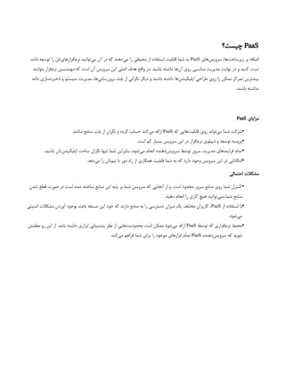 PaaS
‫چیست؟‬
‫‌های‬
‫س‬‫سروی‬ ،‫‌ها‬
‫ت‬‫زیرساخ‬ ‫بر‬ ‫اضافه‬
PaaS
،‫داده‬ ‫توسعه‬ ‫را‬ ‫‌تان‬
‫ی‬‫‌افزارها‬
‫م‬‫نر‬ ‫‌توانید‬
‫ی‬‫م‬ ‫آن‬ ‫در‬ ‫که‬ ‫‌دهند‬
‫ی‬‫م‬ ‫را‬ ‫محیطی‬ ‫از‬ ‫استفاده‬ ‫قابلیت‬ ‫شما‬ ‫به‬
‫بتوانند‬ ‫‌فزار‬
‫م‬‫نر‬ ‫مهندسین‬ ‫که‬ ‫است‬ ‫آن‬ ‫سرویس‬ ‫این‬ ‫اصلی‬ ‫هدف‬ ‫واقع‬ ‫در‬ .‫باشید‬ ‫داشته‬ ‫‌ها‬
‫ن‬‫آ‬ ‫روی‬ ‫مناسبی‬ ‫مدیریت‬ ‫نهایت‬ ‫در‬ ‫و‬ ‫کنید‬ ‫تست‬
‫داده‬ ‫‌سازی‬
‫ه‬‫ذخیر‬ ‫و‬ ‫سیستم‬ ‫مدیریت‬ ،‫‌ها‬
‫ی‬‫بروزرسان‬ ‫بابت‬ ‫از‬ ‫نگرانی‬ ‫دیگر‬ ‫و‬ ‫باشند‬ ‫داشته‬ ‫‌ها‬
‫ن‬‫اپلیکیش‬ ‫طراحی‬ ‫روی‬ ‫را‬ ‫ممکن‬ ‫تمرکز‬ ‫بیشترین‬
.‫باشند‬ ‫نداشته‬
‫مزایای‬
PaaS
•
‫که‬ ‫‌هایی‬
‫ت‬‫قابلی‬ ‫روی‬ ‫‌تواند‬
‫ی‬‫م‬ ‫شما‬ ‫شرکت‬
PaaS
.‫نباشد‬ ‫منابع‬ ‫بابت‬ ‫از‬ ‫نگران‬ ‫و‬ ‫کرده‬ ‫حساب‬ ‫‌کند‬
‫ی‬‫م‬ ‫ارائه‬
 
•
.‫است‬ ‫کم‬ ‫بسیار‬ ‫سرویس‬ ‫این‬ ‫در‬ ‫‌افزار‬
‫م‬‫نر‬ ‫دیپلوی‬ ‫و‬ ‫توسعه‬ ‫پروسه‬
•
.‫باشید‬ ‫‌تان‬
‫ن‬‫اپلیکیش‬ ‫ساخت‬ ‫نگران‬ ‫تنها‬ ‫شما‬ ‫بنابراین‬ ،‫‌شود‬
‫ی‬‫م‬ ‫انجام‬ ‫‌دهنده‬
‫س‬‫سروی‬ ‫توسط‬ ‫سرور‬ ‫مدیریت‬ ‫فرایندهای‬ ‫تمام‬
•
.‫‌دهد‬
‫ی‬‫م‬ ‫را‬ ‫‌تان‬
‫م‬‫تی‬ ‫با‬ ‫دور‬ ‫راه‬ ‫از‬ ‫همکاری‬ ‫قابلیت‬ ‫شما‬ ‫به‬ ‫که‬ ‫دارد‬ ‫وجود‬ ‫سرویس‬ ‫این‬ ‫در‬ ‫امکاناتی‬
‫احتمالی‬ ‫مشکالت‬
•
‫شدن‬ ‫قطع‬ ‫صورت‬ ‫در‬ ‫است‬ ‫شده‬ ‫ساخته‬ ‫منابع‬ ‫این‬ ‫پایه‬ ‫بر‬ ‫شما‬ ‫سرویس‬ ‫که‬ ‫آنجایی‬ ‫از‬ ‫و‬ .‫است‬ ‫محدود‬ ‫سرور‬ ‫منابع‬ ‫روی‬ ‫شما‬ ‫کنترل‬
.‫دهید‬ ‫انجام‬ ‫را‬ ‫کاری‬ ‫هیچ‬ ‫‌توانید‬
‫ی‬‫نم‬ ‫شما‬ ‫منابع‬
•
‫از‬ ‫استفاده‬ ‫با‬
PaaS
‫امنیتی‬ ‫مشکالت‬ ‫آوردن‬ ‫بوجود‬ ‫باعث‬ ‫مسئله‬ ‫این‬ ‫خود‬ ‫که‬ ‫دارند‬ ‫منابع‬ ‫به‬ ‫را‬ ‫دسترسی‬ ‫میزان‬ ‫یک‬ ‫مختلف‬ ‫کاربران‬ ،
.‫‌شود‬
‫ی‬‫م‬
 
•
‫توسط‬ ‫که‬ ‫‌افزاری‬
‫م‬‫نر‬ ‫محیط‬
PaaS
‫مطمئن‬ ‫رو‬ ‫این‬ ‫از‬ .‫باشد‬ ‫داشته‬ ‫ابزاری‬ ‫پشتیبانی‬ ‫نظر‬ ‫از‬ ‫‌هایی‬
‫ت‬‫محدودی‬ ‫است‬ ‫ممکن‬ ‫‌شود‬
‫ی‬‫م‬ ‫ارائه‬
‫‌دهنده‬
‫س‬‫سروی‬ ‫که‬ ‫شوید‬
PaaS
.‫‌کند‬
‫ی‬‫م‬ ‫فراهم‬ ‫شما‬ ‫برای‬ ‫را‬ ‫موجود‬ ‫ابزارهای‬ ‫تمام‬
 