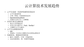 云计算技术发展趋势
• 云平台是新一代的IT资源供给的技术
– 云平台建设阶段
– 计算／网络／存储虚拟化技术
– OpenStack/CloudStack
– 自服务-运营平台（云BOSS)
• 业务扩展及支撑阶段
– 混合云及容器技术
– 应用云化支撑平台（PaaS、DevOps）
– 大数据与云平台融合
• 云平台运维服务阶段
– SDX
– 智能化／自动化大规模分布式系统运维技术
• 资源优化、精细化管理阶段
– 融合---软硬件、计算／存储/网络
– 动态资源调度、统一资源管理DCOS
 