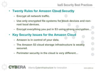 IaaS Security Best Practices Twenty Rules for Amazon Cloud Security Encrypt all network traffic. Use only encrypted file systems for block devices and non-root local devices. Encrypt everything you put in S3 using strong encryption… Key Security Issues for the Amazon Cloud Amazon is in control of your data. The Amazon S3 cloud storage infrastructure is weakly secured. Perimeter security in the cloud is very different… 