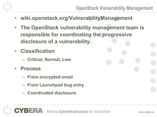 OpenStack Vulnerability Management wiki.openstack.org/VulnerabilityManagement The OpenStack vulnerability management team is responsible for coordinating the progressive disclosure of a vulnerability. Classification Critical, Normal, Low Process From encrypted email From Launchpad bug entry Coordinated disclosure 
