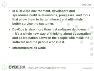 DevOps In a DevOps environment, developers and sysadmins build relationships, processes, and tools that allow them to better interact and ultimately better service the customer.  DevOps is also more than just software deployment – it’s a whole new way of thinking about cooperation and coordination between the people who make the software and the people who run it. Infrastructure as Code 