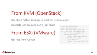 33
#!/usr/bin/env python
import json, libvirt
conn = libvirt.openReadOnly()
for id in conn.listDomainsID():
dom = conn.lookupByID(id)
print(json.dumps({
"uuid": dom.UUIDString(),
"name": dom.name(),
"id": dom.ID(),
"vcpus":dom.vcpus()[0][3],
}))
From KVM (OpenStack)
Use libvirt Python bindings to build the custom scripts
Generate json data and use in_tail plugin
From ESXi (VMware)
Get logs from vCenter
 