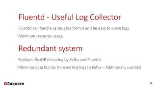 38
Fluentd - Useful Log Collector
Fluentd can handle various log format and be easy to parse logs
Minimum resource usage
Redundant system
Realize InfluxDB mirroring by Kafka and Fluentd
Minimize data loss by transporting logs to Kafka – Additionally use GCS
 