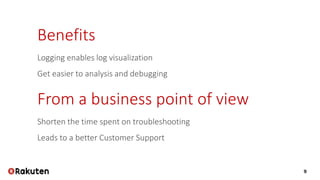 9
Benefits
Logging enables log visualization
Get easier to analysis and debugging
From a business point of view
Shorten the time spent on troubleshooting
Leads to a better Customer Support
 