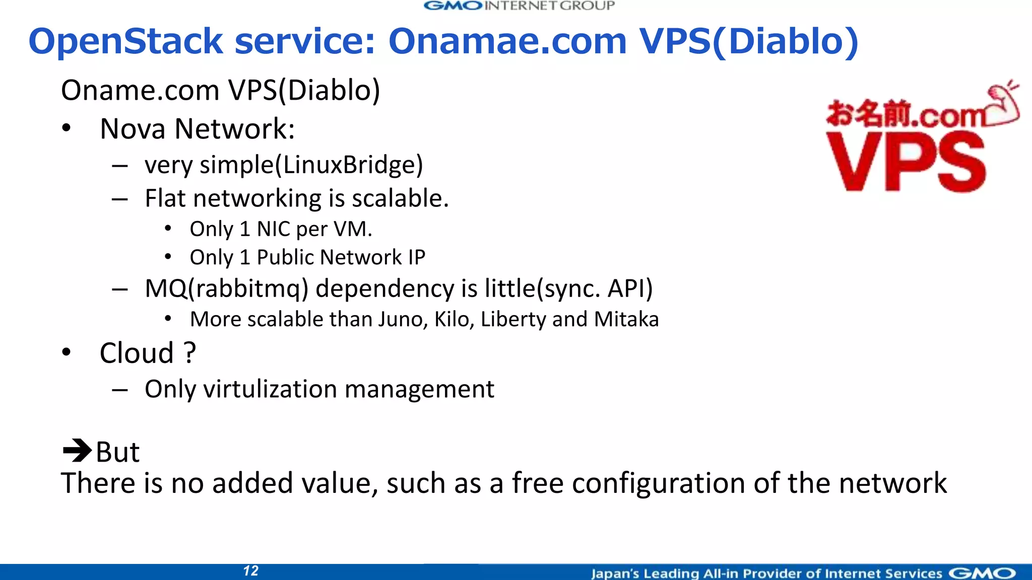 12
Oname.com VPS(Diablo)
• Nova Network:
– very simple(LinuxBridge)
– Flat networking is scalable.
• Only 1 NIC per VM.
• Only 1 Public Network IP
– MQ(rabbitmq) dependency is little(sync. API)
• More scalable than Juno, Kilo, Liberty and Mitaka
• Cloud ?
– Only virtulization management
But
There is no added value, such as a free configuration of the network
OpenStack service: Onamae.com VPS(Diablo)
 
