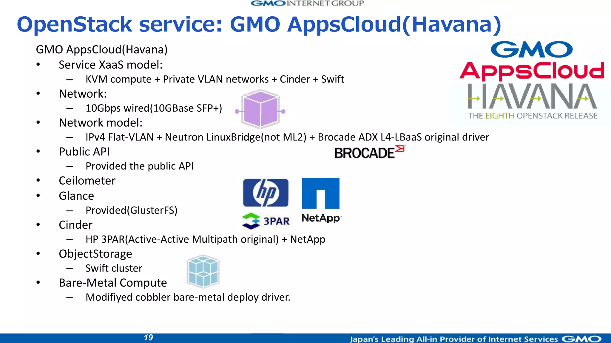19
GMO AppsCloud(Havana)
• Service XaaS model:
– KVM compute + Private VLAN networks + Cinder + Swift
• Network:
– 10Gbps wired(10GBase SFP+)
• Network model:
– IPv4 Flat-VLAN + Neutron LinuxBridge(not ML2) + Brocade ADX L4-LBaaS original driver
• Public API
– Provided the public API
• Ceilometer
• Glance
– Provided(GlusterFS)
• Cinder
– HP 3PAR(Active-Active Multipath original) + NetApp
• ObjectStorage
– Swift cluster
• Bare-Metal Compute
– Modifiyed cobbler bare-metal deploy driver.
OpenStack service: GMO AppsCloud(Havana)
 