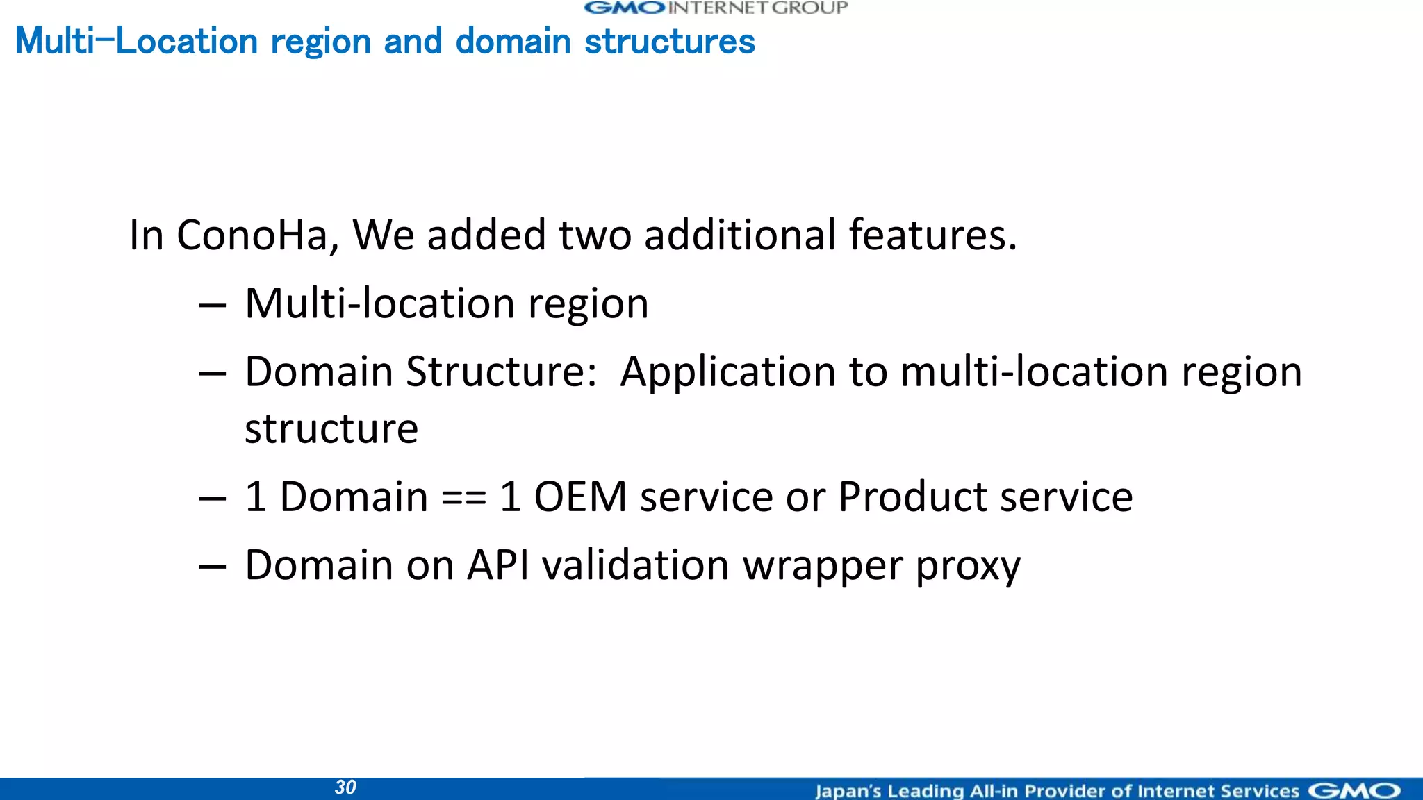 30
In ConoHa, We added two additional features.
– Multi-location region
– Domain Structure: Application to multi-location region
structure
– 1 Domain == 1 OEM service or Product service
– Domain on API validation wrapper proxy
Multi-Location region and domain structures
 