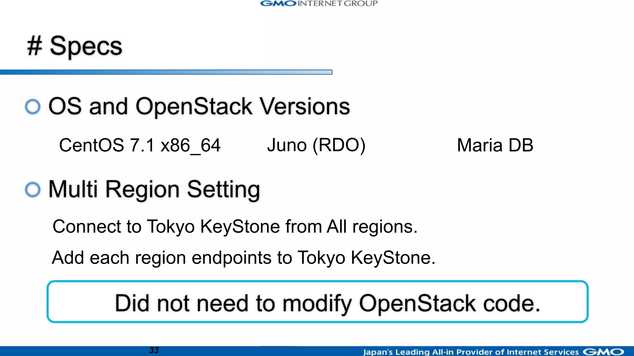 33
CentOS 7.1 x86_64 Juno (RDO) Maria DB
Connect to Tokyo KeyStone from All regions.
Add each region endpoints to Tokyo KeyStone.
Did not need to modify OpenStack code.
 OS and OpenStack Versions
 Multi Region Setting
# Specs
 