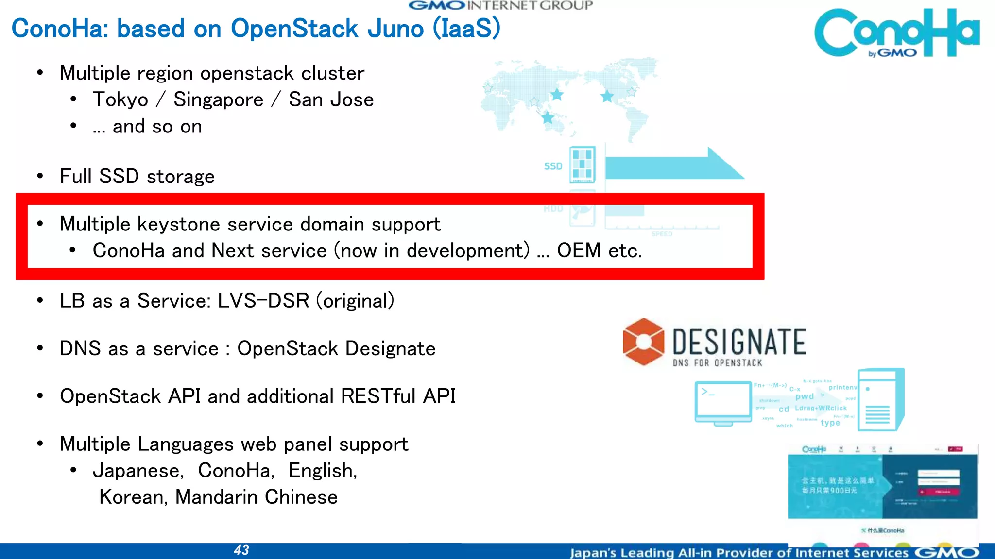 43
ConoHa: based on OpenStack Juno (IaaS)
• Multiple region openstack cluster
• Tokyo / Singapore / San Jose
• ... and so on
• Full SSD storage
• Multiple keystone service domain support
• ConoHa and Next service (now in development) ... OEM etc.
• LB as a Service: LVS-DSR (original)
• DNS as a service : OpenStack Designate
• OpenStack API and additional RESTful API
• Multiple Languages web panel support
• Japanese, ConoHa, English,
Korean, Mandarin Chinese
 