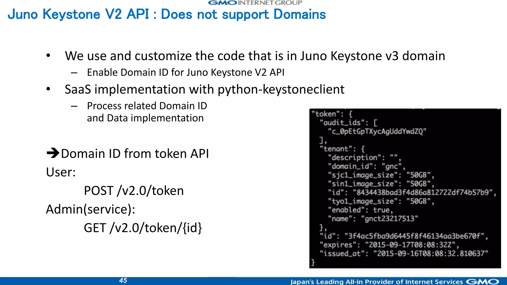 45
• We use and customize the code that is in Juno Keystone v3 domain
– Enable Domain ID for Juno Keystone V2 API
• SaaS implementation with python-keystoneclient
– Process related Domain ID
and Data implementation
Domain ID from token API
User:
POST /v2.0/token
Admin(service):
GET /v2.0/token/{id}
Juno Keystone V2 API : Does not support Domains
 