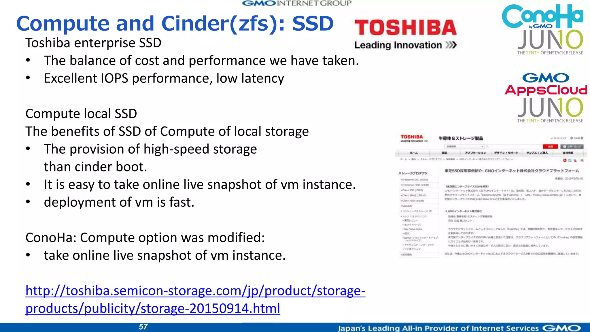 57
Compute and Cinder(zfs): SSD
Toshiba enterprise SSD
• The balance of cost and performance we have taken.
• Excellent IOPS performance, low latency
Compute local SSD
The benefits of SSD of Compute of local storage
• The provision of high-speed storage
than cinder boot.
• It is easy to take online live snapshot of vm instance.
• deployment of vm is fast.
ConoHa: Compute option was modified:
• take online live snapshot of vm instance.
http://toshiba.semicon-storage.com/jp/product/storage-
products/publicity/storage-20150914.html
 
