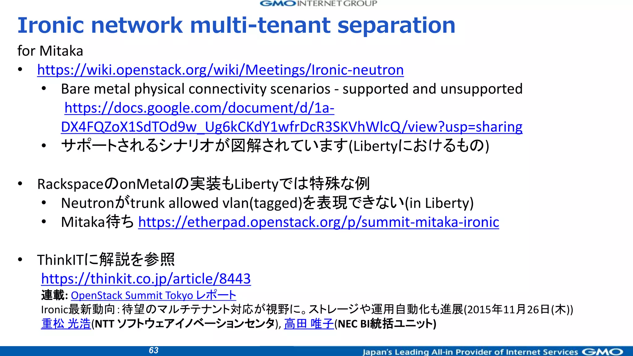 63
Ironic network multi-tenant separation
for Mitaka
• https://wiki.openstack.org/wiki/Meetings/Ironic-neutron
• Bare metal physical connectivity scenarios - supported and unsupported
https://docs.google.com/document/d/1a-
DX4FQZoX1SdTOd9w_Ug6kCKdY1wfrDcR3SKVhWlcQ/view?usp=sharing
• サポートされるシナリオが図解されています(Libertyにおけるもの)
• RackspaceのonMetalの実装もLibertyでは特殊な例
• Neutronがtrunk allowed vlan(tagged)を表現できない(in Liberty)
• Mitaka待ち https://etherpad.openstack.org/p/summit-mitaka-ironic
• ThinkITに解説を参照
https://thinkit.co.jp/article/8443
連載: OpenStack Summit Tokyo レポート
Ironic最新動向：待望のマルチテナント対応が視野に。ストレージや運用自動化も進展(2015年11月26日(木))
重松 光浩(NTT ソフトウェアイノベーションセンタ), 高田 唯子(NEC BI統括ユニット)
 
