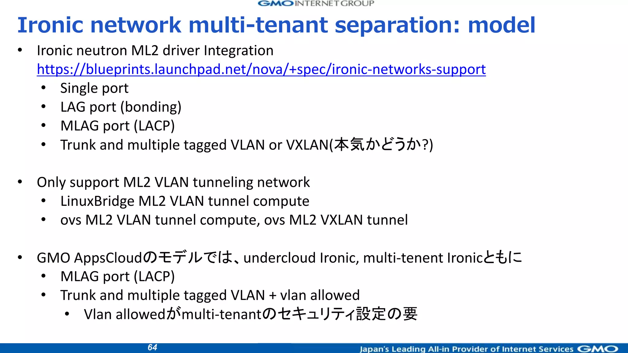 64
Ironic network multi-tenant separation: model
• Ironic neutron ML2 driver Integration
https://blueprints.launchpad.net/nova/+spec/ironic-networks-support
• Single port
• LAG port (bonding)
• MLAG port (LACP)
• Trunk and multiple tagged VLAN or VXLAN(本気かどうか?)
• Only support ML2 VLAN tunneling network
• LinuxBridge ML2 VLAN tunnel compute
• ovs ML2 VLAN tunnel compute, ovs ML2 VXLAN tunnel
• GMO AppsCloudのモデルでは、undercloud Ironic, multi-tenent Ironicともに
• MLAG port (LACP)
• Trunk and multiple tagged VLAN + vlan allowed
• Vlan allowedがmulti-tenantのセキュリティ設定の要
 