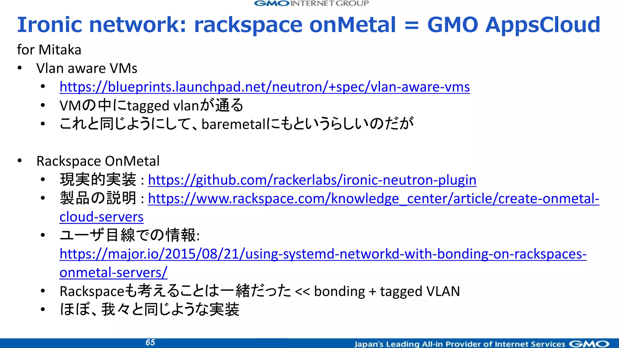 65
Ironic network: rackspace onMetal = GMO AppsCloud
for Mitaka
• Vlan aware VMs
• https://blueprints.launchpad.net/neutron/+spec/vlan-aware-vms
• VMの中にtagged vlanが通る
• これと同じようにして、baremetalにもというらしいのだが
• Rackspace OnMetal
• 現実的実装 : https://github.com/rackerlabs/ironic-neutron-plugin
• 製品の説明 : https://www.rackspace.com/knowledge_center/article/create-onmetal-
cloud-servers
• ユーザ目線での情報:
https://major.io/2015/08/21/using-systemd-networkd-with-bonding-on-rackspaces-
onmetal-servers/
• Rackspaceも考えることは一緒だった << bonding + tagged VLAN
• ほぼ、我々と同じような実装
 