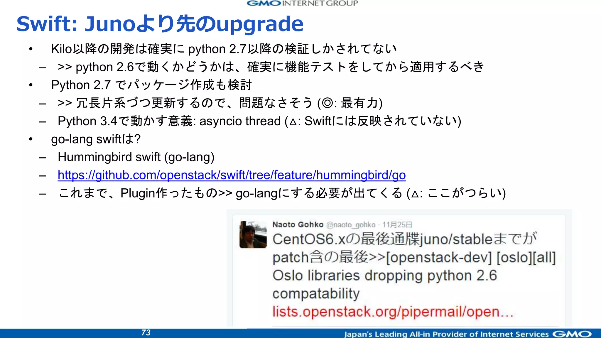 73
Swift: Junoより先のupgrade
• Kilo以降の開発は確実に python 2.7以降の検証しかされてない
– >> python 2.6で動くかどうかは、確実に機能テストをしてから適用するべき
• Python 2.7 でパッケージ作成も検討
– >> 冗長片系づつ更新するので、問題なさそう (◎: 最有力)
– Python 3.4で動かす意義: asyncio thread (△: Swiftには反映されていない)
• go-lang swiftは?
– Hummingbird swift (go-lang)
– https://github.com/openstack/swift/tree/feature/hummingbird/go
– これまで、Plugin作ったもの>> go-langにする必要が出てくる (△: ここがつらい)
 